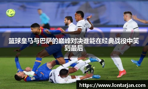 篮球皇马与巴萨的巅峰对决谁能在经典战役中笑到最后