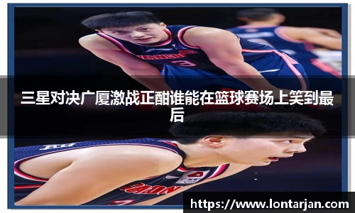 三星对决广厦激战正酣谁能在篮球赛场上笑到最后